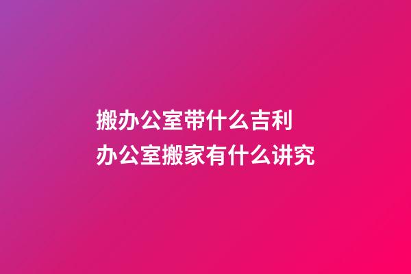 搬办公室带什么吉利 办公室搬家有什么讲究